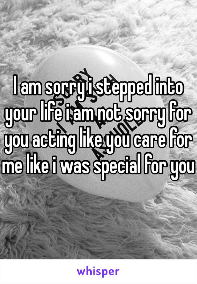I am sorry i stepped into your life i am not sorry for you acting like you care for me like i was special for you