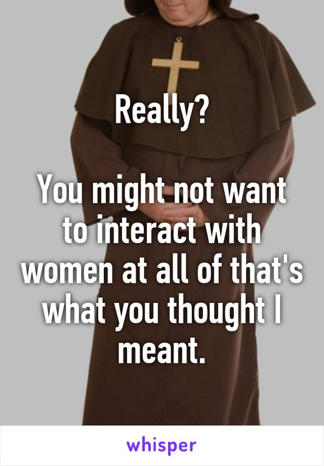 Really?

You might not want to interact with women at all of that's what you thought I meant.