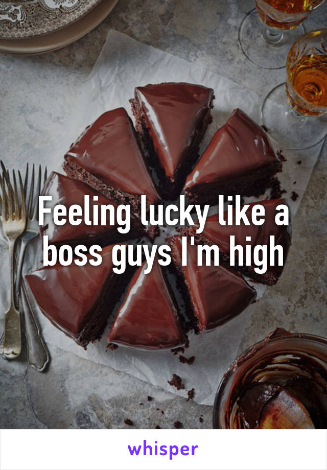 Feeling lucky like a boss guys I'm high