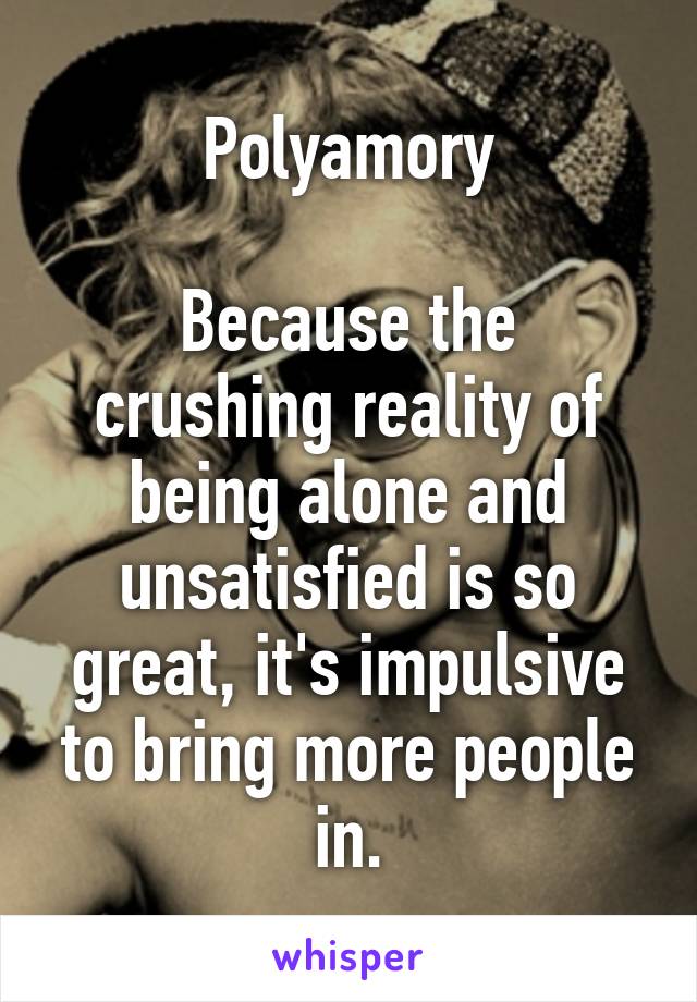 Polyamory

Because the crushing reality of being alone and unsatisfied is so great, it's impulsive to bring more people in.