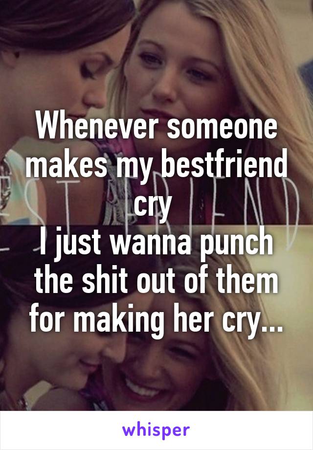 Whenever someone makes my bestfriend cry 
I just wanna punch the shit out of them for making her cry...