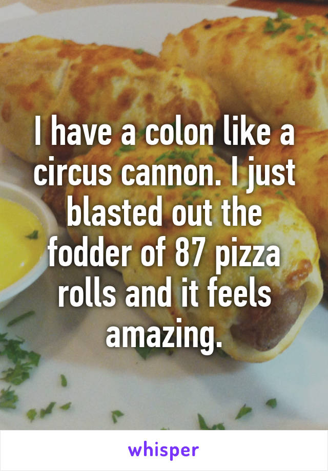 I have a colon like a circus cannon. I just blasted out the fodder of 87 pizza rolls and it feels amazing.