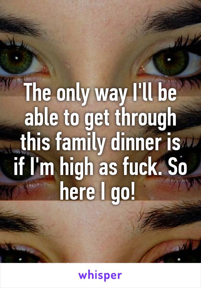 The only way I'll be able to get through this family dinner is if I'm high as fuck. So here I go! 