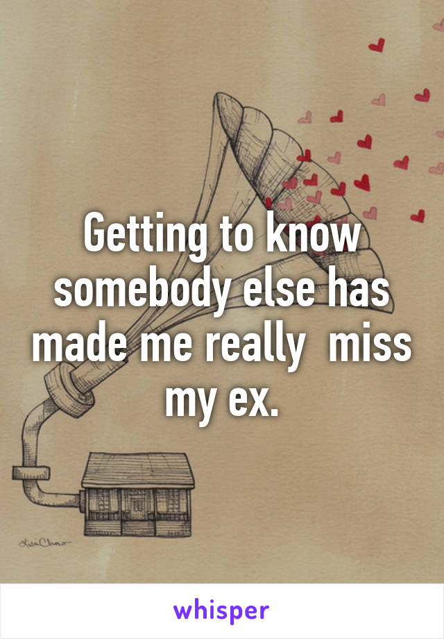 Getting to know somebody else has made me really  miss my ex.