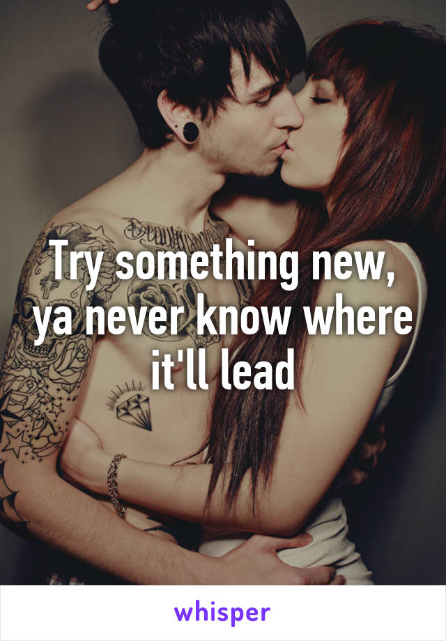 Try something new, ya never know where it'll lead