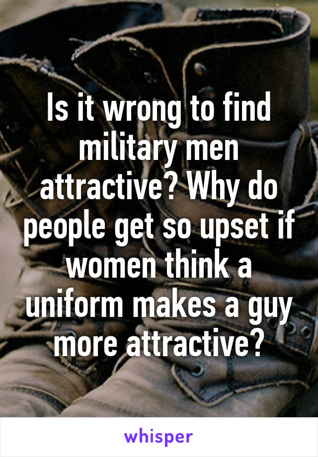 Is it wrong to find military men attractive? Why do people get so upset if women think a uniform makes a guy more attractive?