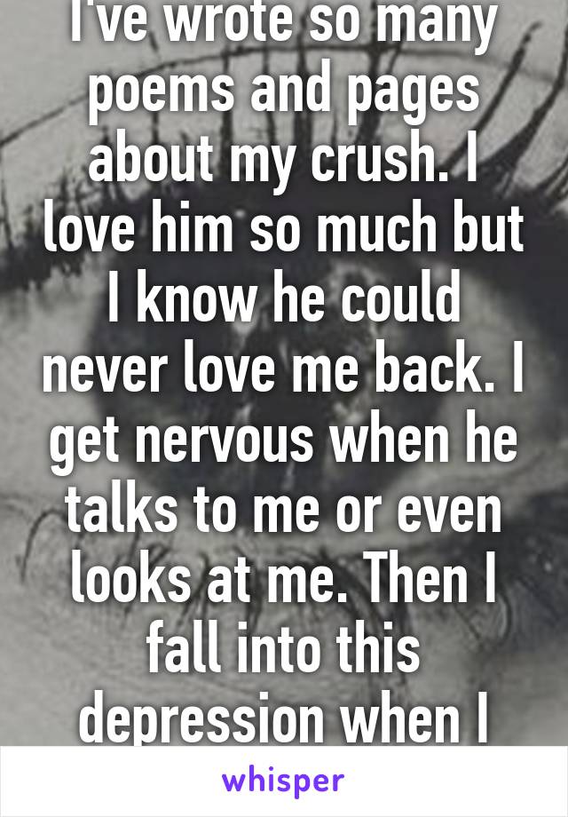 I've wrote so many poems and pages about my crush. I love him so much but I know he could never love me back. I get nervous when he talks to me or even looks at me. Then I fall into this depression when I realize he's not mine