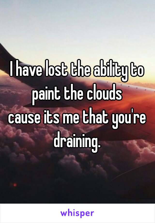 I have lost the ability to paint the clouds 
cause its me that you're draining. 