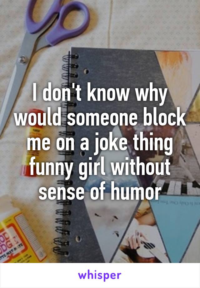 I don't know why would someone block me on a joke thing funny girl without sense of humor