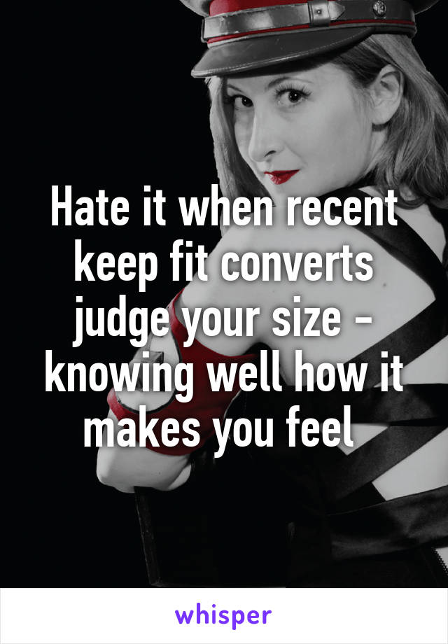 Hate it when recent keep fit converts judge your size - knowing well how it makes you feel 