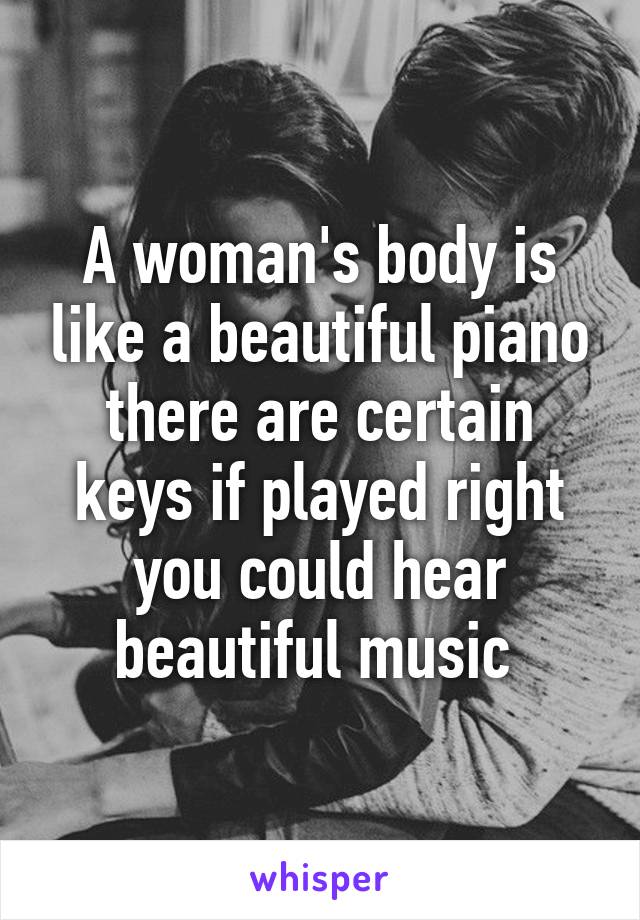 A woman's body is like a beautiful piano there are certain keys if played right you could hear beautiful music 