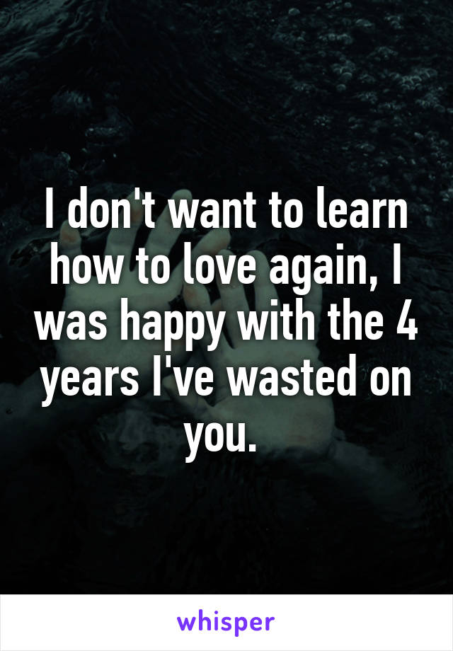 I don't want to learn how to love again, I was happy with the 4 years I've wasted on you. 