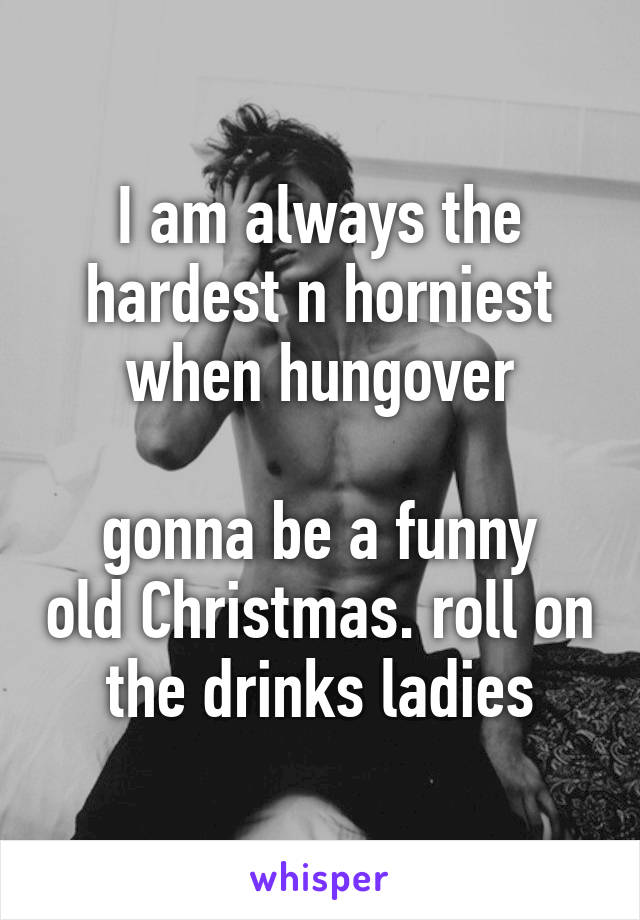 I am always the hardest n horniest when hungover

gonna be a funny old Christmas. roll on the drinks ladies