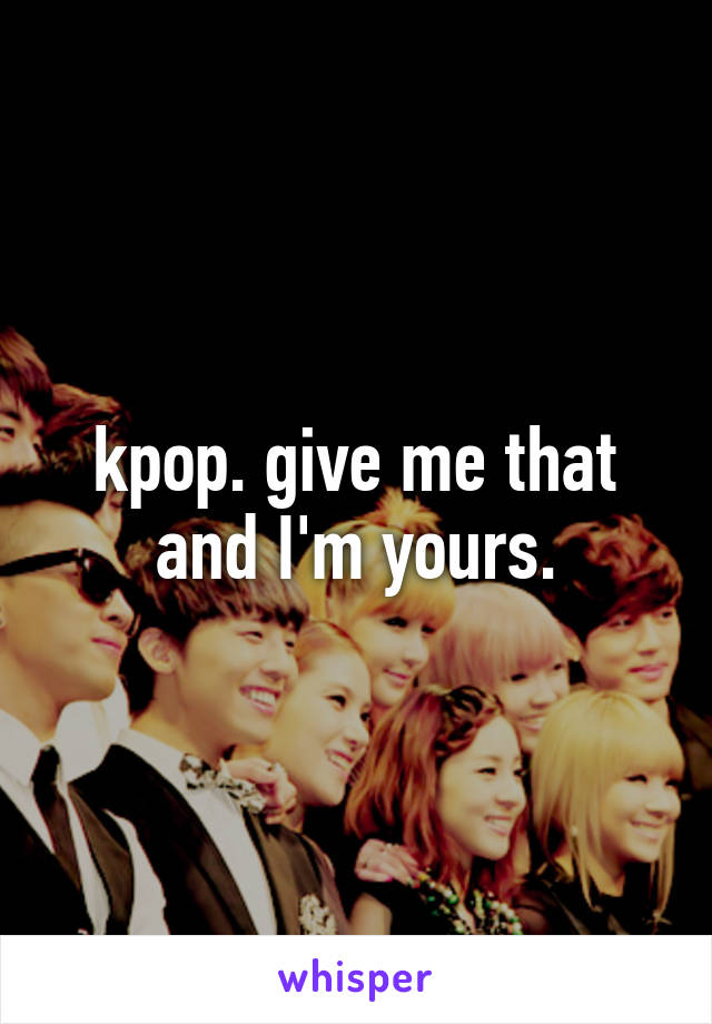 kpop. give me that and I'm yours.
