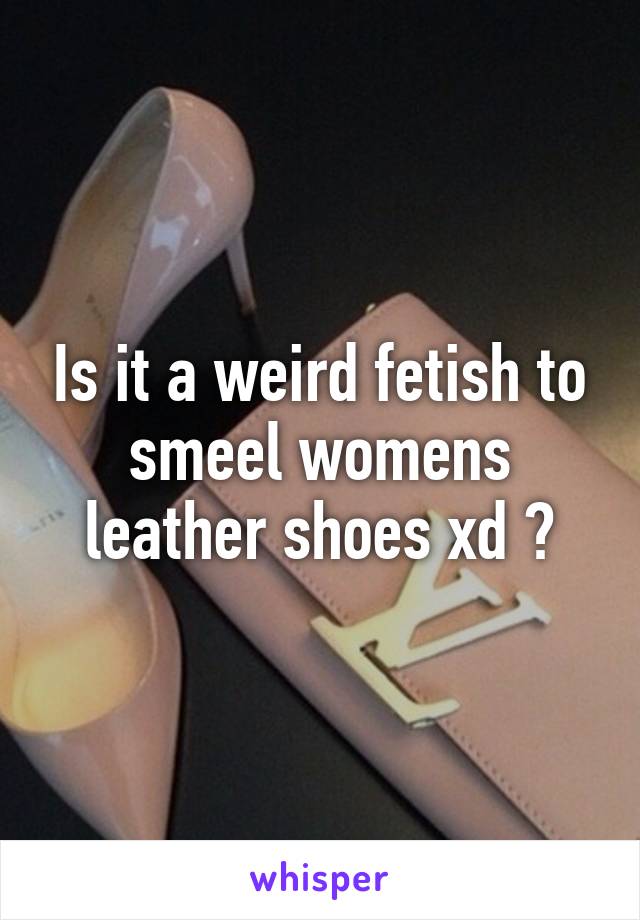 Is it a weird fetish to smeel womens leather shoes xd ?