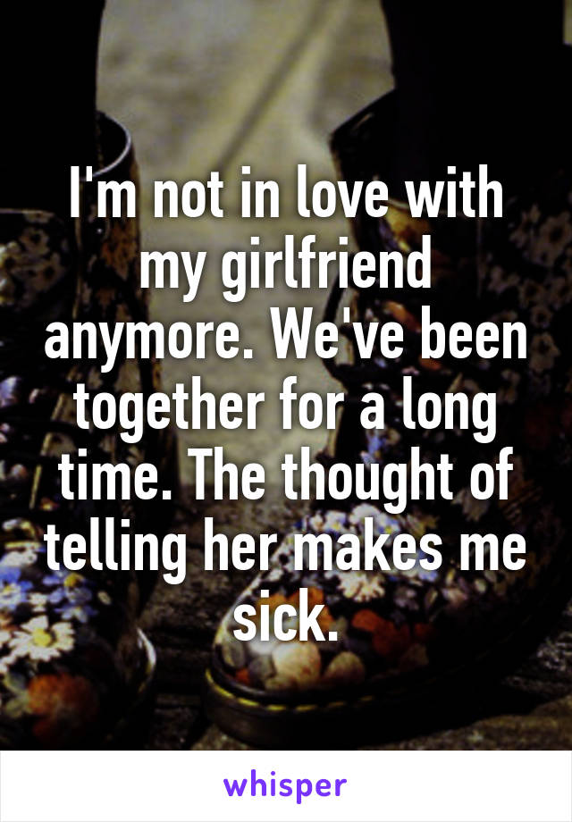 I'm not in love with my girlfriend anymore. We've been together for a long time. The thought of telling her makes me sick.