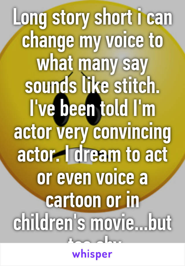 Long story short i can change my voice to what many say sounds like stitch. I've been told I'm actor very convincing actor. I dream to act or even voice a cartoon or in children's movie...but  too shy