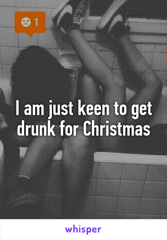 I am just keen to get drunk for Christmas