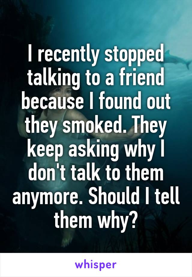 I recently stopped talking to a friend because I found out they smoked. They keep asking why I don't talk to them anymore. Should I tell them why?