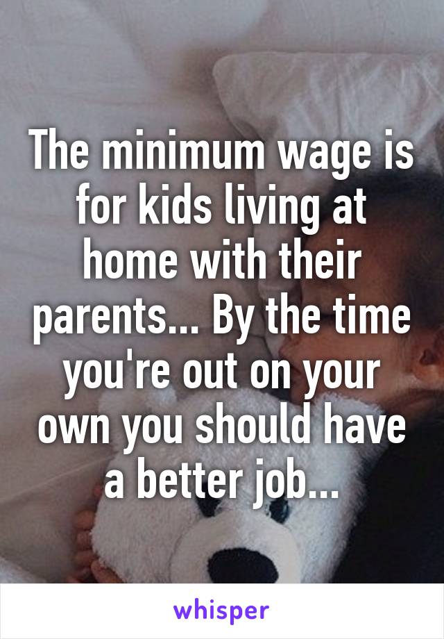 The minimum wage is for kids living at home with their parents... By the time you're out on your own you should have a better job...