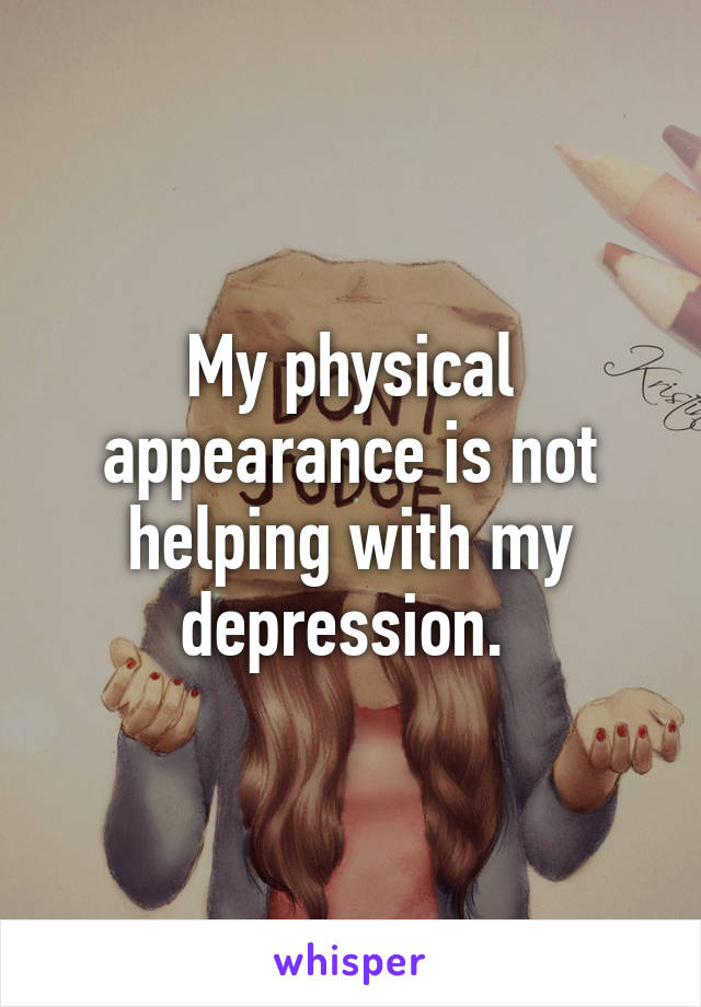My physical appearance is not helping with my depression. 