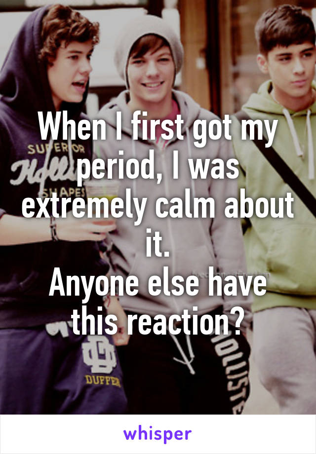 When I first got my period, I was extremely calm about it.
Anyone else have this reaction?