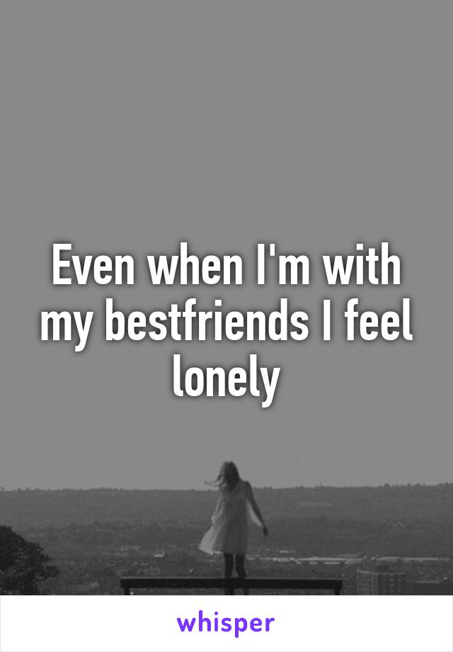Even when I'm with my bestfriends I feel lonely