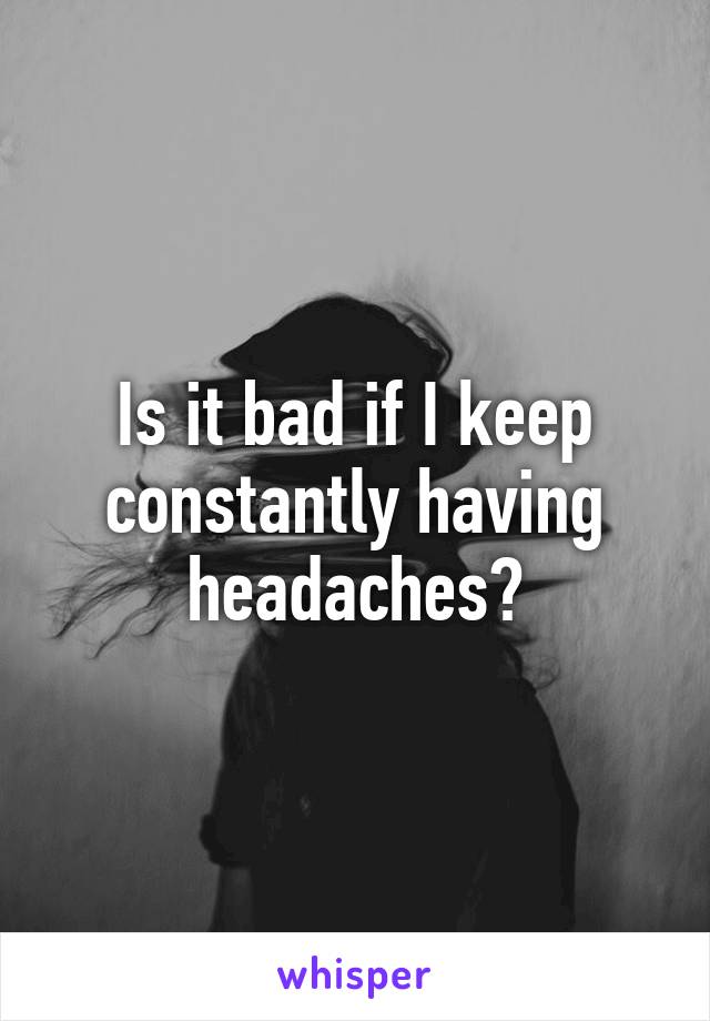 Is it bad if I keep constantly having headaches?