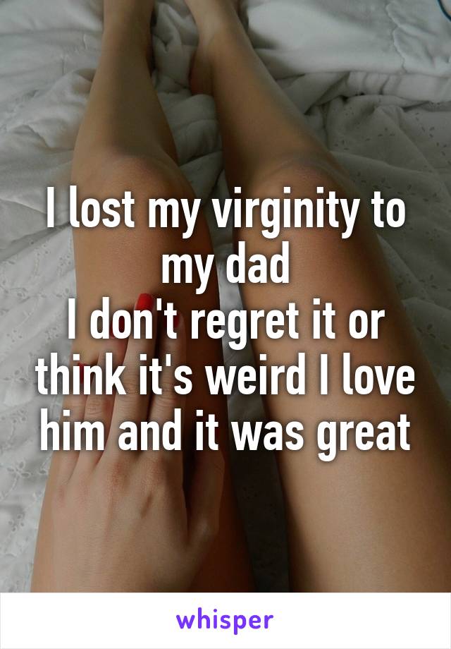 I lost my virginity to my dad
I don't regret it or think it's weird I love him and it was great