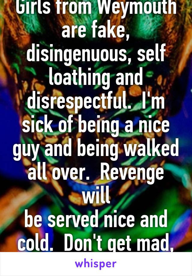 Girls from Weymouth are fake, disingenuous, self loathing and disrespectful.  I'm sick of being a nice guy and being walked all over.  Revenge will
be served nice and cold.  Don't get mad, get even.