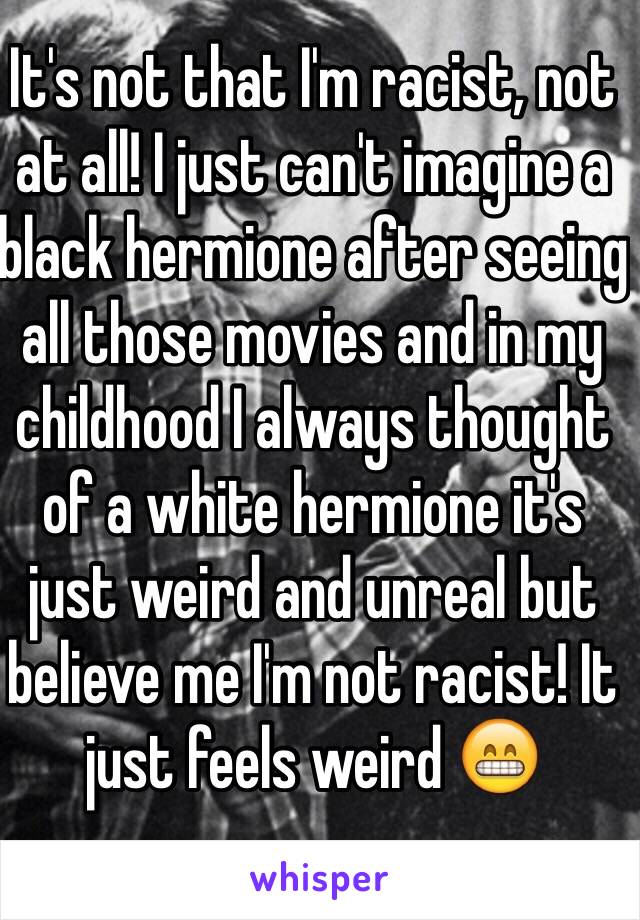 It's not that I'm racist, not at all! I just can't imagine a black hermione after seeing all those movies and in my childhood I always thought of a white hermione it's just weird and unreal but believe me I'm not racist! It just feels weird 😁