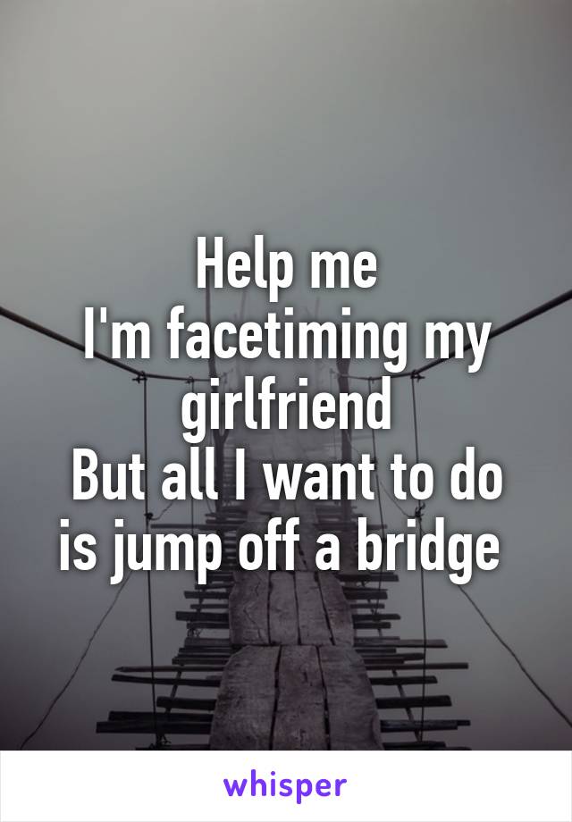 Help me
I'm facetiming my girlfriend
But all I want to do is jump off a bridge 