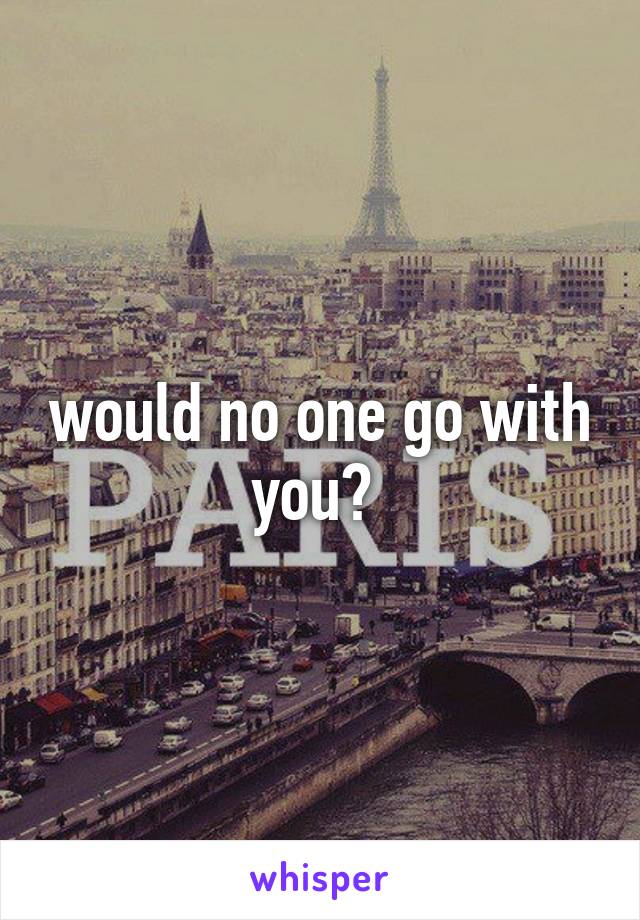would no one go with you? 
