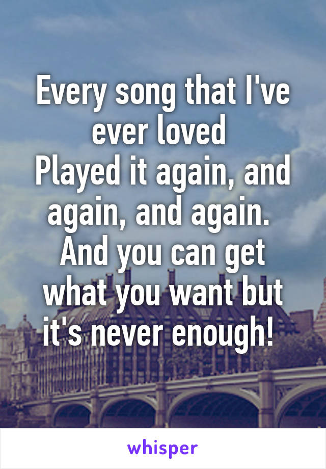 Every song that I've ever loved 
Played it again, and again, and again. 
And you can get what you want but it's never enough! 
