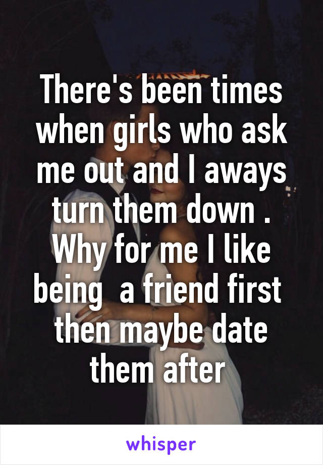 There's been times when girls who ask me out and I aways turn them down .
Why for me I like being  a friend first  then maybe date them after 