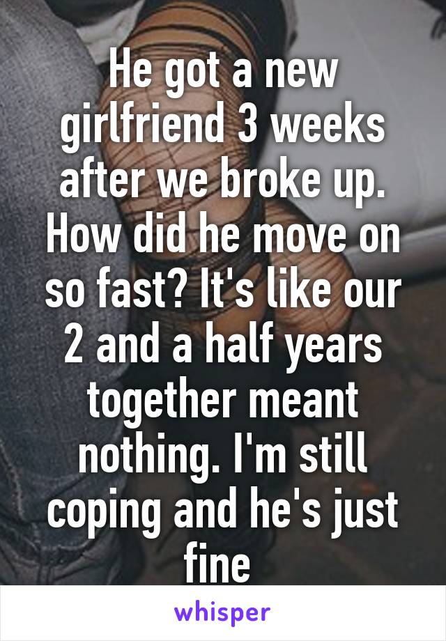 He got a new girlfriend 3 weeks after we broke up. How did he move on so fast? It's like our 2 and a half years together meant nothing. I'm still coping and he's just fine 