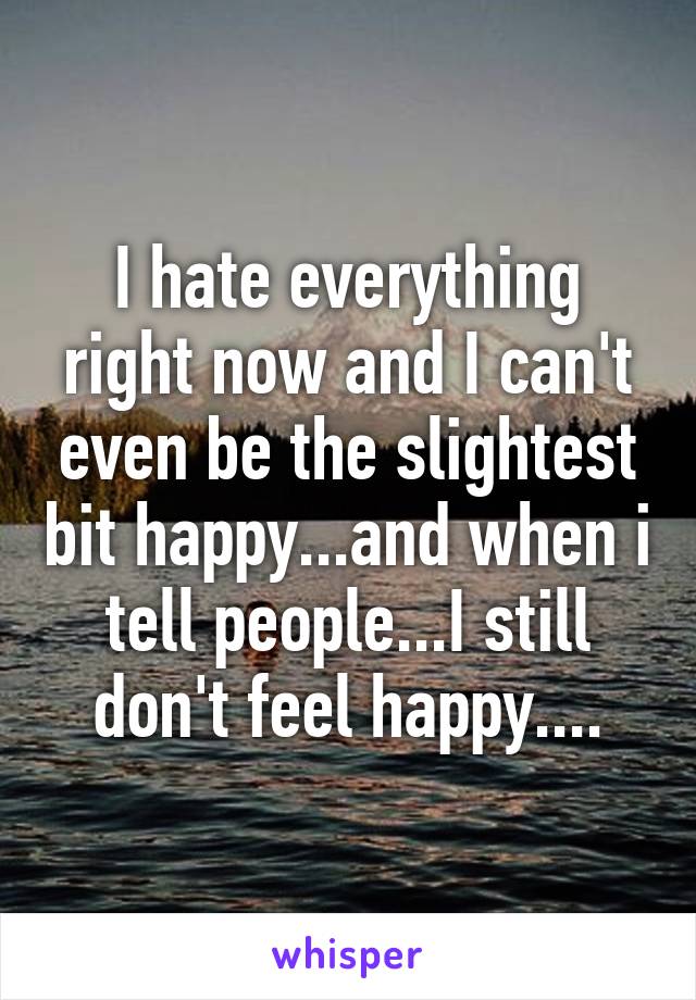 I hate everything right now and I can't even be the slightest bit happy...and when i tell people...I still don't feel happy....