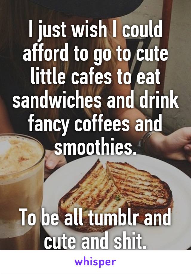 I just wish I could afford to go to cute little cafes to eat sandwiches and drink fancy coffees and smoothies.


To be all tumblr and cute and shit.