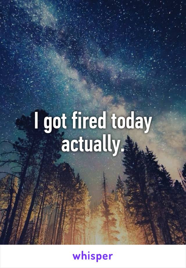 I got fired today actually.