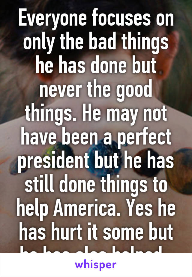 Everyone focuses on only the bad things he has done but never the good things. He may not have been a perfect president but he has still done things to help America. Yes he has hurt it some but he has also helped. 