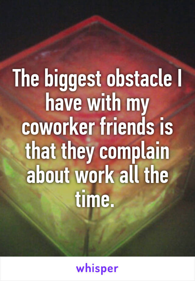 The biggest obstacle I have with my coworker friends is that they complain about work all the time. 