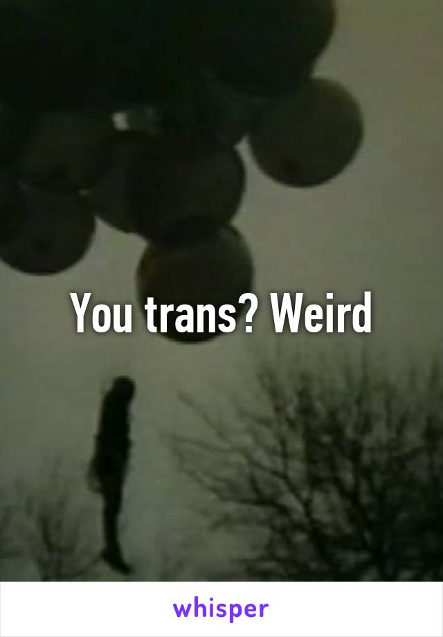 You trans? Weird