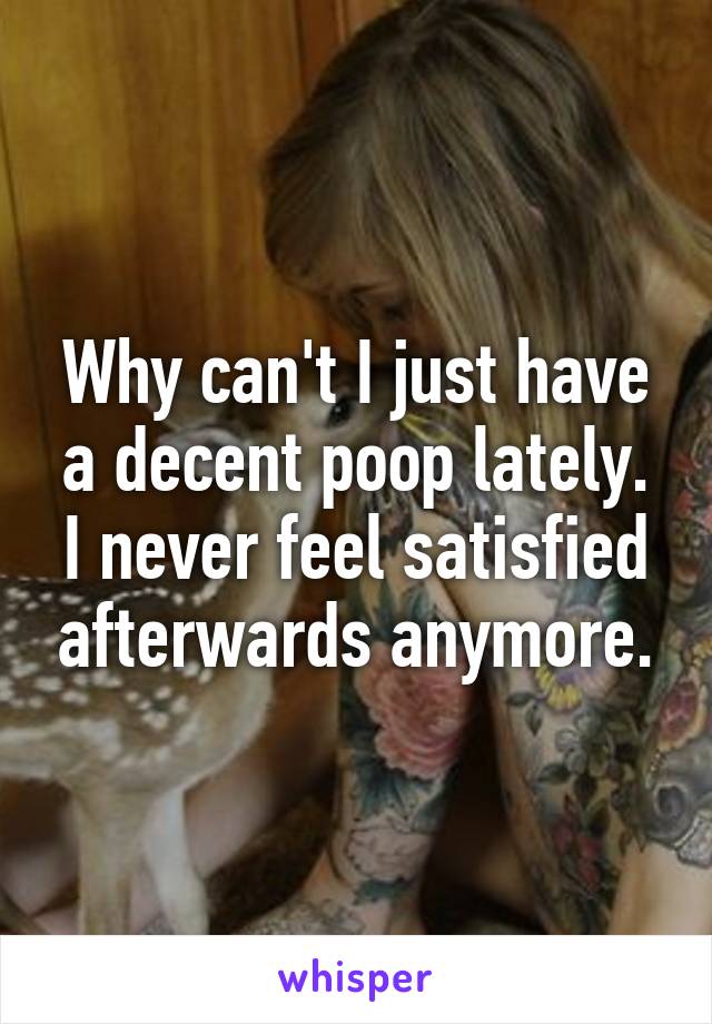Why can't I just have a decent poop lately. I never feel satisfied afterwards anymore.