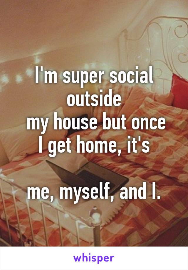 I'm super social outside
 my house but once
 I get home, it's 

me, myself, and I.