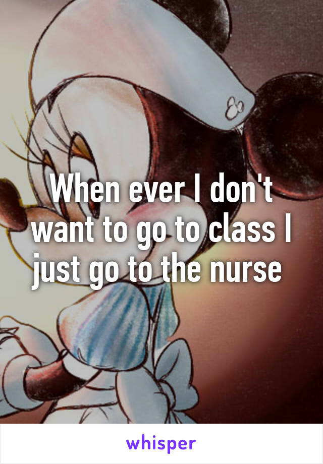 When ever I don't want to go to class I just go to the nurse 