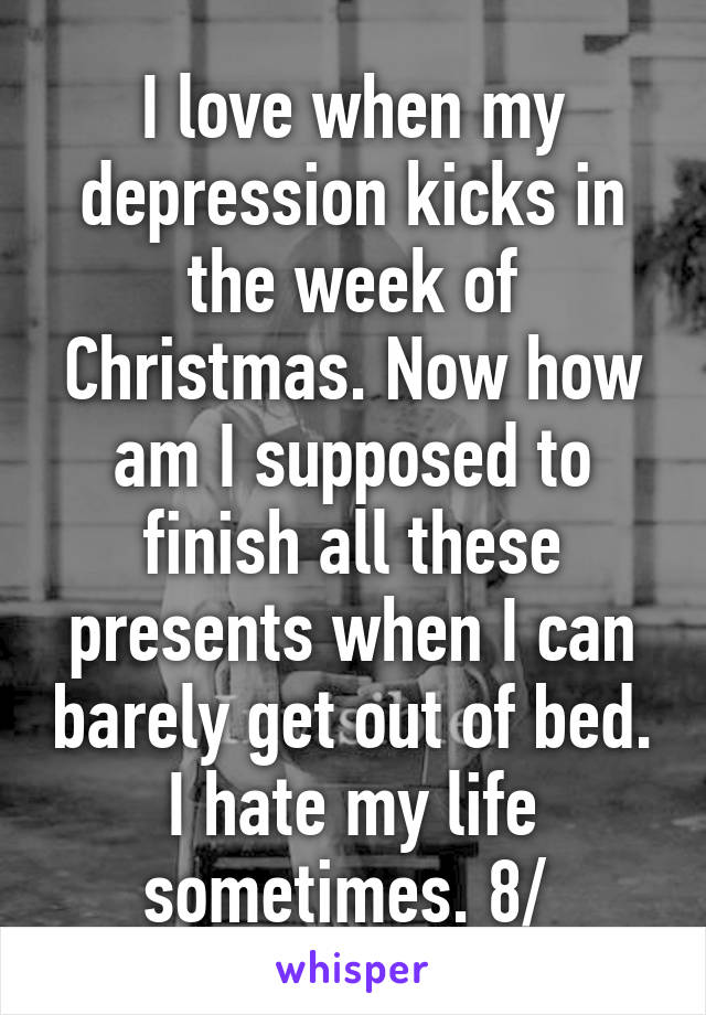 I love when my depression kicks in the week of Christmas. Now how am I supposed to finish all these presents when I can barely get out of bed. I hate my life sometimes. 8/ 