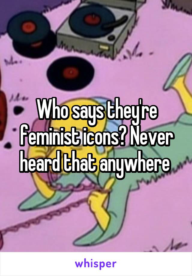 Who says they're feminist icons? Never heard that anywhere 