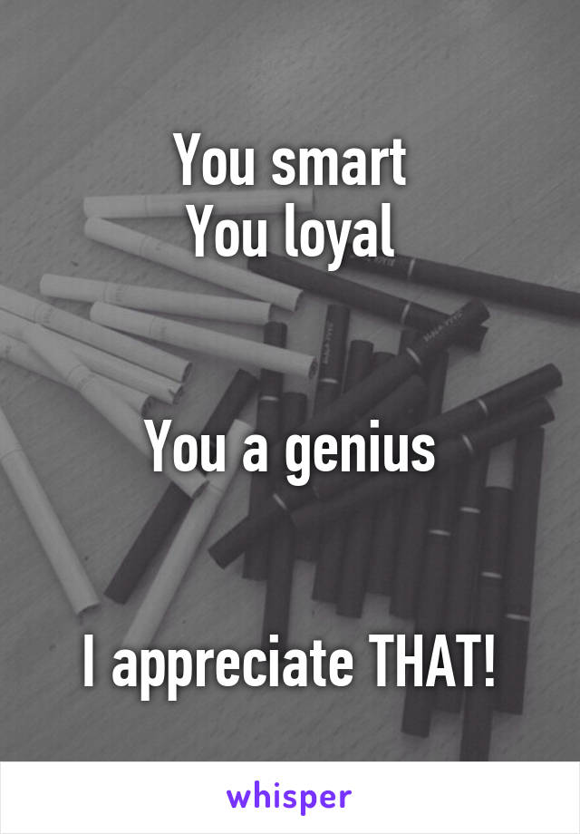 You smart
You loyal


You a genius


I appreciate THAT!