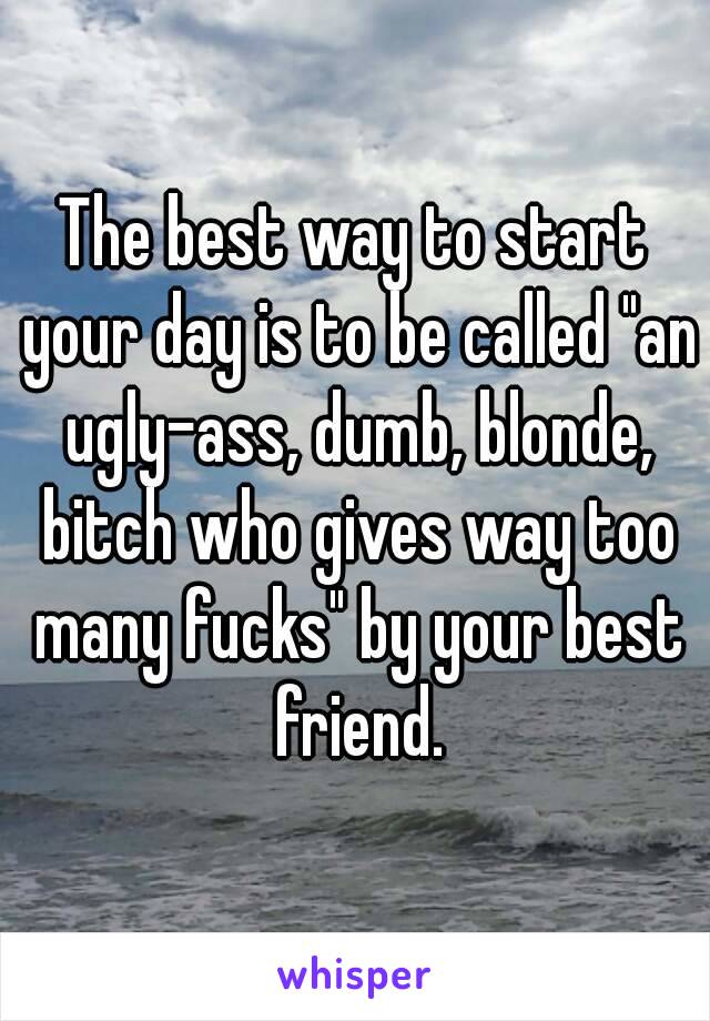 The best way to start your day is to be called "an ugly-ass, dumb, blonde, bitch who gives way too many fucks" by your best friend.