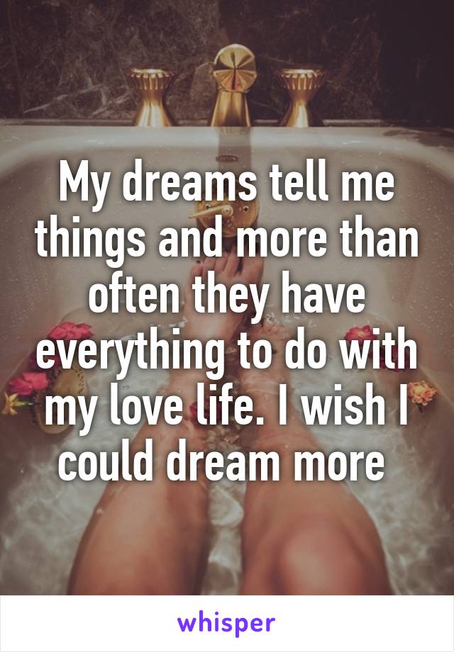 My dreams tell me things and more than often they have everything to do with my love life. I wish I could dream more 